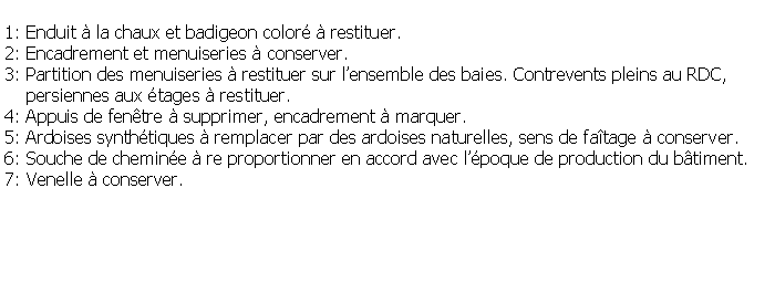 Zone de Texte: 1: Enduit  la chaux et badigeon color  restituer.2: Encadrement et menuiseries  conserver.3: Partition des menuiseries  restituer sur lensemble des baies. Contrevents pleins au RDC,     persiennes aux tages  restituer.4: Appuis de fentre  supprimer, encadrement  marquer.5: Ardoises synthtiques  remplacer par des ardoises naturelles, sens de fatage  conserver.6: Souche de chemine  re proportionner en accord avec lpoque de production du btiment.7: Venelle  conserver.