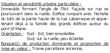 Zone de Texte: Situation et sensibilit urbaine particulire :Immeuble formant langle de llot. Faade sur rue se poursuivant dans la ruelle. difice rompant avec lchelle du bti de la partie haute de la rue Labarraque et appartenant dj  la famille des grands difices autour du pont St Marie. Orientation :  Sud - Est, bien ensoleille.                    Sud, sur la ruelle, peu claire.poque(s) de production dominante et proposition de mise en valeur : Trame parcellaire ancienne, 