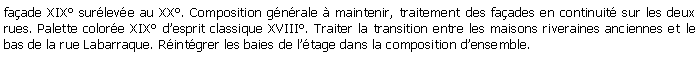Zone de Texte: faade XIX surleve au XX. Composition gnrale  maintenir, traitement des faades en continuit sur les deux rues. Palette colore XIX desprit classique XVIII. Traiter la transition entre les maisons riveraines anciennes et le bas de la rue Labarraque. Rintgrer les baies de ltage dans la composition densemble.