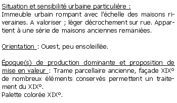 Zone de Texte: Situation et sensibilit urbaine particulire :Immeuble urbain rompant avec lchelle des maisons riveraines. A valoriser ; lger dcrochement sur rue. Appartient  une srie de maisons anciennes remanies.Orientation : Ouest, peu ensoleille.poque(s) de production dominante et proposition de mise en valeur : Trame parcellaire ancienne, faade XIX de nombreux lments conservs permettent un traitement du XIX.Palette colore XIX.