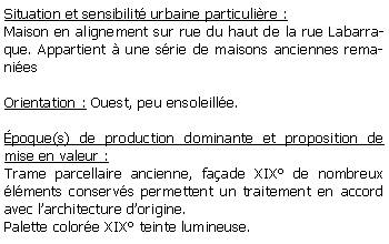 Zone de Texte: Situation et sensibilit urbaine particulire :Maison en alignement sur rue du haut de la rue Labarraque. Appartient  une srie de maisons anciennes remaniesOrientation : Ouest, peu ensoleille.poque(s) de production dominante et proposition de mise en valeur : Trame parcellaire ancienne, faade XIX de nombreux lments conservs permettent un traitement en accord avec larchitecture dorigine.Palette colore XIX teinte lumineuse.