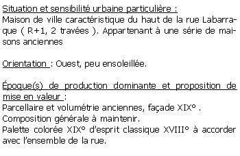 Zone de Texte: Situation et sensibilit urbaine particulire :Maison de ville caractristique du haut de la rue Labarraque ( R+1, 2 traves ). Appartenant  une srie de maisons anciennesOrientation : Ouest, peu ensoleille.poque(s) de production dominante et proposition de mise en valeur :Parcellaire et volumtrie anciennes, faade XIX .Composition gnrale  maintenir.Palette colore XIX desprit classique XVIII  accorder avec lensemble de la rue.