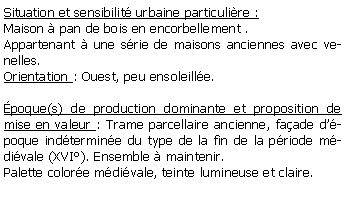 Zone de Texte: Situation et sensibilit urbaine particulire :Maison  pan de bois en encorbellement .Appartenant  une srie de maisons anciennes avec venelles.Orientation : Ouest, peu ensoleille.poque(s) de production dominante et proposition de mise en valeur : Trame parcellaire ancienne, faade dpoque indtermine du type de la fin de la priode mdivale (XVI). Ensemble  maintenir.Palette colore mdivale, teinte lumineuse et claire.