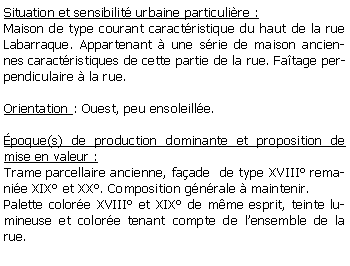 Zone de Texte: Situation et sensibilit urbaine particulire :Maison de type courant caractristique du haut de la rue Labarraque. Appartenant  une srie de maison anciennes caractristiques de cette partie de la rue. Fatage perpendiculaire  la rue. Orientation : Ouest, peu ensoleille.poque(s) de production dominante et proposition de mise en valeur : Trame parcellaire ancienne, faade  de type XVIII remanie XIX et XX. Composition gnrale  maintenir.Palette colore XVIII et XIX de mme esprit, teinte lumineuse et colore tenant compte de lensemble de la rue.