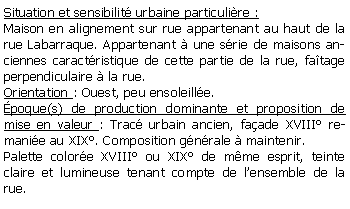 Zone de Texte: Situation et sensibilit urbaine particulire :Maison en alignement sur rue appartenant au haut de la rue Labarraque. Appartenant  une srie de maisons anciennes caractristique de cette partie de la rue, fatage perpendiculaire  la rue.Orientation : Ouest, peu ensoleille.poque(s) de production dominante et proposition de mise en valeur : Trac urbain ancien, faade XVIII remanie au XIX. Composition gnrale  maintenir.Palette colore XVIII ou XIX de mme esprit, teinte claire et lumineuse tenant compte de lensemble de la rue.