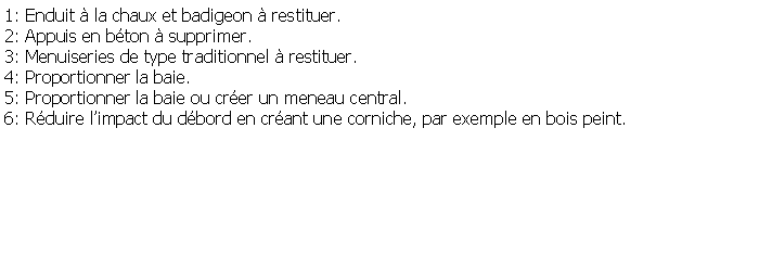 Zone de Texte: 1: Enduit  la chaux et badigeon  restituer.2: Appuis en bton  supprimer.3: Menuiseries de type traditionnel  restituer.4: Proportionner la baie.5: Proportionner la baie ou crer un meneau central.6: Rduire limpact du dbord en crant une corniche, par exemple en bois peint.