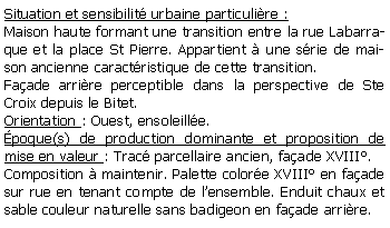 Zone de Texte: Situation et sensibilit urbaine particulire :Maison haute formant une transition entre la rue Labarraque et la place St Pierre. Appartient  une srie de maison ancienne caractristique de cette transition.Faade arrire perceptible dans la perspective de Ste Croix depuis le Bitet.Orientation : Ouest, ensoleille.poque(s) de production dominante et proposition de mise en valeur : Trac parcellaire ancien, faade XVIII.Composition  maintenir. Palette colore XVIII en faade sur rue en tenant compte de lensemble. Enduit chaux et sable couleur naturelle sans badigeon en faade arrire.