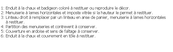 Zone de Texte: 1: Enduit  la chaux et badigeon color  restituer ou reproduire le dcor.2: Menuiserie  lames horizontales et imposte vitre si la hauteur le permet  restituer.3: Linteau droit  remplacer par un linteau en anse de panier, menuiserie  lames horizontales      restituer.4: Partition des menuiseries et contrevent  conserver.5: Couverture en ardoise et sens de fatage  conserver.6: Enduit  la chaux et couvrement en tle  restituer.
