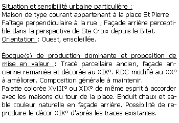 Zone de Texte: Situation et sensibilit urbaine particulire :Maison de type courant appartenant  la place St PierreFatage perpendiculaire  la rue ; Faade arrire perceptible dans la perspective de Ste Croix depuis le Bitet.Orientation : Ouest, ensoleille. poque(s) de production dominante et proposition de mise en valeur : Trac parcellaire ancien, faade ancienne remanie et dcore au XIX. RDC modifi au XX  amliorer. Composition gnrale  maintenir.Palette colore XVIII ou XIX de mme esprit  accorder avec les maisons du tour de la place. Enduit chaux et sable couleur naturelle en faade arrire. Possibilit de reproduire le dcor XIX daprs les traces existantes.