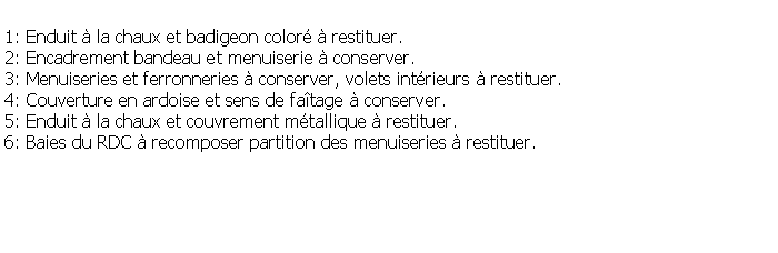 Zone de Texte: 1: Enduit  la chaux et badigeon color  restituer.2: Encadrement bandeau et menuiserie  conserver.3: Menuiseries et ferronneries  conserver, volets intrieurs  restituer.4: Couverture en ardoise et sens de fatage  conserver.5: Enduit  la chaux et couvrement mtallique  restituer.6: Baies du RDC  recomposer partition des menuiseries  restituer.