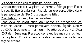 Zone de Texte: Situation et sensibilit urbaine particulire :Grande maison sur la place St Pierre , fatage parallle  la rue. difice  valoriser. Faade arrire perceptible dans la perspective de Ste Croix depuis le Bitet.Orientation : Ouest, bien ensoleille.poque(s) de production dominante et proposition de mise en valeur : Trac parcellaire ancien, faade XVIII et XIX. Ensemble  maintenir. Palette colore XVIIIou XIX de mme esprit  accorder avec les maisons du tour de la place. Enduit chaux et sable couleur naturelle  en faade arrire.