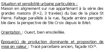 Zone de Texte: Situation et sensibilit urbaine particulire :Maison en alignement sur rue appartenant  la srie des grandes maisons (R+2, 3 traves) du bas de la place St Pierre. Fatage parallle  la rue, faade arrire perceptible dans la perspective de Ste Croix depuis le Bitet.Orientation : Ouest, bien ensoleille.poque(s) de production dominante et proposition de mise en valeur : Trac parcellaire ancien, faade XIX.