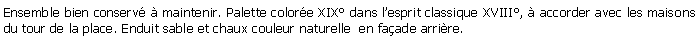 Zone de Texte: Ensemble bien conserv  maintenir. Palette colore XIX dans lesprit classique XVIII,  accorder avec les maisons du tour de la place. Enduit sable et chaux couleur naturelle  en faade arrire.