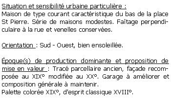 Zone de Texte: Situation et sensibilit urbaine particulire :Maison de type courant caractristique du bas de la place St Pierre. Srie de maisons modestes. Fatage perpendiculaire  la rue et venelles conserves.Orientation : Sud - Ouest, bien ensoleille.poque(s) de production dominante et proposition de mise en valeur : Trac parcellaire ancien, faade recompose au XIX modifie au XX. Garage  amliorer et composition gnrale  maintenir.Palette colore XIX, desprit classique XVIII.