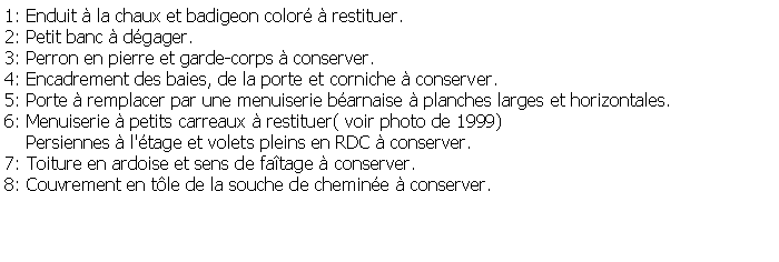 Zone de Texte: 1: Enduit  la chaux et badigeon color  restituer.2: Petit banc  dgager.3: Perron en pierre et garde-corps  conserver.4: Encadrement des baies, de la porte et corniche  conserver.5: Porte  remplacer par une menuiserie barnaise  planches larges et horizontales.6: Menuiserie  petits carreaux  restituer( voir photo de 1999)    Persiennes  l'tage et volets pleins en RDC  conserver.7: Toiture en ardoise et sens de fatage  conserver.8: Couvrement en tle de la souche de chemine  conserver. 
