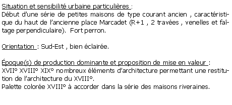 Zone de Texte: Situation et sensibilit urbaine particulires : Dbut dune srie de petites maisons de type courant ancien , caractristique du haut de lancienne place Marcadet (R+1 , 2 traves , venelles et fatage perpendiculaire).  Fort perron.Orientation : Sud-Est , bien claire.poque(s) de production dominante et proposition de mise en valeur :XVII XVIII XIX nombreux lments darchitecture permettant une restitution de larchitecture du XVIII.Palette colore XVIII  accorder dans la srie des maisons riveraines.
