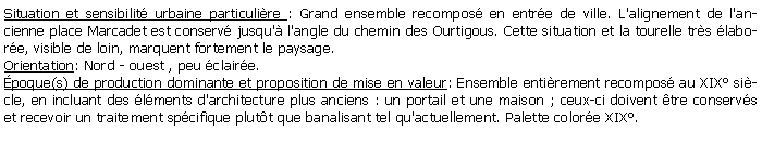 Zone de Texte: Situation et sensibilit urbaine particulire : Grand ensemble recompos en entre de ville. L'alignement de l'ancienne place Marcadet est conserv jusqu' l'angle du chemin des Ourtigous. Cette situation et la tourelle trs labore, visible de loin, marquent fortement le paysage.Orientation: Nord - ouest , peu claire.poque(s) de production dominante et proposition de mise en valeur: Ensemble entirement recompos au XIX sicle, en incluant des lments d'architecture plus anciens : un portail et une maison ; ceux-ci doivent tre conservs et recevoir un traitement spcifique plutt que banalisant tel qu'actuellement. Palette colore XIX.