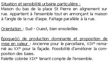 Zone de Texte: Situation et sensibilit urbaine particulire :Maison du bas de la place St Pierre en alignement sur rue. Appartient  lensemble tout en annonant la maison  langle de la rue daspe. Fatage parallle  la rue.Orientation : Sud - Ouest, bien ensoleille.poque(s) de production dominante et proposition de mise en valeur : Ancienne pour le parcellaire, XIX remani au XX pour la faade. Possibilit damliorer la composition des baies.Palette colore XIX tenant compte de lensemble.