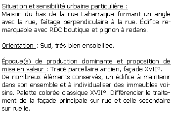 Zone de Texte: Situation et sensibilit urbaine particulire :Maison du bas de la rue Labarraque formant un angle avec la rue, fatage perpendiculaire  la rue. difice remarquable avec RDC boutique et pignon  redans.Orientation : Sud, trs bien ensoleille.poque(s) de production dominante et proposition de mise en valeur : Trac parcellaire ancien, faade XVII.De nombreux lments conservs, un difice  maintenir dans son ensemble et  individualiser des immeubles voisins. Palette colore classique XVII. Diffrencier le traitement de la faade principale sur rue et celle secondaire sur ruelle.