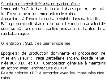 Zone de Texte: Situation et sensibilit urbaine particulire :Immeuble R+2 du bas de la rue Labarraque en continuit dchelle avec les immeubles riverains.Appartient   lensemble urbain visible dans sa totalit.Fatage perpendiculaire  la rue et venelles caractristiques du bti ancien des parties mdianes et hautes de la rue Labarraque.Orientation : Sud, trs bien ensoleille.poque(s) de production dominante et proposition de mise en valeur : Trac parcellaire ancien, faade remanie aux XIX et XX. Composition gnrale  maintenir en accord avec larchitecture du XIX.Palette colore XIX  accorder avec les immeubles riverains.