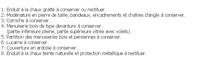 Zone de Texte: 1: Enduit  la chaux gratt  conserver ou restituer.2: Modnature en pierre de taille, bandeaux, encadrements et chanes dangle  conserver.3: Corniche  conserver.4: Menuiserie bois de type devanture  conserver.    (partie infrieure pleine, partie suprieure vitre avec volets).5: Partition des menuiseries bois et persiennes  conserver.6: Lucarne  conserver.7: Couverture en ardoise  conserver.8: Enduit  la chaux teinte naturelle et protection mtallique  restituer.