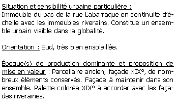 Zone de Texte: Situation et sensibilit urbaine particulire :Immeuble du bas de la rue Labarraque en continuit dchelle avec les immeubles riverains. Constitue un ensemble urbain visible dans la globalit.Orientation : Sud, trs bien ensoleille.poque(s) de production dominante et proposition de mise en valeur : Parcellaire ancien, faade XIX, de nombreux lments conservs. Faade  maintenir dans son ensemble. Palette colore XIX  accorder avec les faades riveraines.