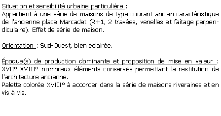 Zone de Texte: Situation et sensibilit urbaine particulire : Appartient  une srie de maisons de type courant ancien caractristique de lancienne place Marcadet (R+1, 2 traves, venelles et fatage perpendiculaire). Effet de srie de maison.Orientation : Sud-Ouest, bien claire.poque(s) de production dominante et proposition de mise en valeur : XVII XVIII nombreux lments conservs permettant la restitution de larchitecture ancienne.Palette colore XVIII  accorder dans la srie de maisons riveraines et en vis  vis.