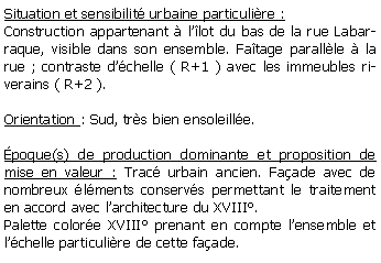 Zone de Texte: Situation et sensibilit urbaine particulire :Construction appartenant  llot du bas de la rue Labarraque, visible dans son ensemble. Fatage parallle  la rue ; contraste dchelle ( R+1 ) avec les immeubles riverains ( R+2 ).Orientation : Sud, trs bien ensoleille.poque(s) de production dominante et proposition de mise en valeur : Trac urbain ancien. Faade avec de nombreux lments conservs permettant le traitement en accord avec larchitecture du XVIII.Palette colore XVIII prenant en compte lensemble et lchelle particulire de cette faade.