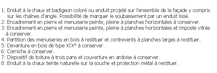 Zone de Texte: 1: Enduit  la chaux et badigeon color ou enduit projet sur lensemble de la faade y compris    sur les chanes dangle. Possibilit de marquer le soubassement par un enduit liss.2: Encadrement en pierre et menuiserie peinte, pleine  planches horizontales  conserver.3: Encadrement en pierre et menuiserie peinte, pleine  planches horizontales et imposte vitre     conserver.4: Partition des menuiseries en bois  restituer et contrevents  planches larges  restituer.5: Devanture en bois de type XIX  conserver.6: Corniche  conserver.7: Dispositif de toiture  trois pans et couverture en ardoise  conserver.8: Enduit  la chaux teinte naturelle sur la souche et protection mtal  restituer.