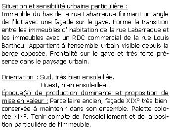 Zone de Texte: Situation et sensibilit urbaine particulire :Immeuble du bas de la rue Labarraque formant un angle de llot avec une faade sur le gave. Forme la transition entre les immeubles d habitation de la rue Labarraque et les immeubles avec un RDC commercial de la rue Louis Barthou. Appartient  lensemble urbain visible depuis la berge oppose. Frontalit sur le gave et trs forte prsence dans le paysage urbain.Orientation : Sud, trs bien ensoleille.                   Ouest, bien ensoleille.poque(s) de production dominante et proposition de mise en valeur : Parcellaire ancien, faade XIX trs bien conserve  maintenir dans son ensemble. Palette colore XIX. Tenir compte de lensoleillement et de la position particulire de limmeuble.