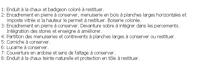 Zone de Texte: 1: Enduit  la chaux et badigeon color  restituer.2: Encadrement en pierre  conserver, menuiserie en bois  planches larges horizontales et     imposte vitre si la hauteur le permet  restituer. Boiserie colore.3: Encadrement en pierre  conserver. Devanture sobre  intgrer dans les percements.    Intgration des stores et enseigne  amliorer.4: Partition des menuiseries et contrevents  planches larges  conserver ou restituer.5: Corniche  conserver.6: Lucarne  conserver.7: Couverture en ardoise et sens de fatage  conserver.8: Enduit  la chaux teinte naturelle et protection en tle  restituer.