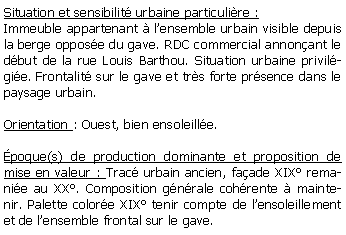 Zone de Texte: Situation et sensibilit urbaine particulire :Immeuble appartenant  lensemble urbain visible depuis la berge oppose du gave. RDC commercial annonant le dbut de la rue Louis Barthou. Situation urbaine privilgie. Frontalit sur le gave et trs forte prsence dans le paysage urbain.Orientation : Ouest, bien ensoleille.poque(s) de production dominante et proposition de mise en valeur : Trac urbain ancien, faade XIX remanie au XX. Composition gnrale cohrente  maintenir. Palette colore XIX tenir compte de lensoleillement et de lensemble frontal sur le gave.