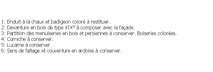 Zone de Texte: 1: Enduit  la chaux et badigeon color  restituer.2: Devanture en bois de type XIX  composer avec la faade.3: Partition des menuiseries en bois et persiennes  conserver. Boiseries colores.4: Corniche  conserver.5: Lucarne  conserver.6: Sens de fatage et couverture en ardoise  conserver.