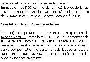 Zone de Texte: Situation et sensibilit urbaine particulire :Immeuble avec RDC commercial caractristique de la rue Louis Barthou. Assure la transition dchelle entre les deux immeubles mitoyens. Fatage parallle  la rue.Orientation : Nord - Ouest, ensoleille.poque(s) de production dominante et proposition de mise en valeur :  Parcellaire XVIII issu du percement de la rue reliant Oloron   Ste Marie. Faade XIX, R.D.C. remani pouvant tre amlior. De nombreux lments conservs permettent le traitement de faade en accord avec larchitecture du XIX. Palette colore  accorder avec les faades riveraines.