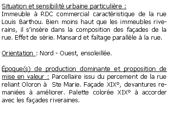 Zone de Texte: Situation et sensibilit urbaine particulire :Immeuble  RDC commercial caractristique de la rue Louis Barthou. Bien moins haut que les immeubles riverains, il sinsre dans la composition des faades de la rue. Effet de srie. Mansard et fatage parallle  la rue.Orientation : Nord - Ouest, ensoleille.poque(s) de production dominante et proposition de mise en valeur : Parcellaire issu du percement de la rue reliant Oloron   Ste Marie. Faade XIX, devantures remanies  amliorer. Palette colore XIX  accorder avec les faades riveraines.