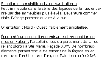 Zone de Texte: Situation et sensibilit urbaine particulire :Petit immeuble dans la srie des faades de la rue, encadr par des immeubles plus levs. Devanture commerciale. Fatage perpendiculaire  la rue.Orientation : Nord - Ouest, faiblement ensoleille.poque(s) de production dominante et proposition de mise en valeur : Parcellaire issu du percement de la rue reliant 0loron  Ste Marie. Faade XIX. De nombreux lments permettent le traitement de la faade en accord avec larchitecture dorigine. Palette colore XIX.