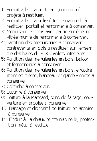Zone de Texte: 1: Enduit  la chaux et badigeon color     projet  restituer.2: Enduit  la chaux liss teinte naturelle      restituer, portail et ferronnerie  conserver.3: Menuiserie en bois avec partie suprieure    vitre munie de ferronnerie  conserver.4: Partition des menuiseries  conserver.          contrevents en bois  restituer sur lensem-      ble des baies du RDC. Volets intrieurs 5: Partition des menuiseries en bois, balcon     et ferronneries  conserver.6: Partition des menuiseries en bois, encadre-    ment en pierre, bandeau et garde - corps      conserver.7: Corniche  conserver.8: Lucarne  conserver.9: Toiture  la Mansard, sens de fatage, cou-    verture en ardoise  conserver.10: Bardage et dispositif de toiture en ardoise      conserver.11: Enduit   la chaux teinte naturelle, protec-     tion mtal  restituer.