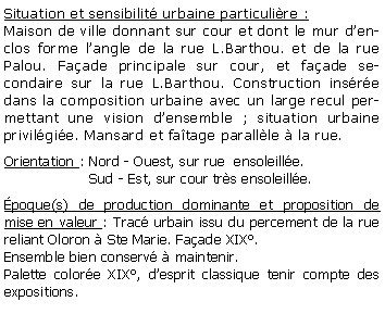 Zone de Texte: Situation et sensibilit urbaine particulire :Maison de ville donnant sur cour et dont le mur denclos forme langle de la rue L.Barthou. et de la rue Palou. Faade principale sur cour, et faade secondaire sur la rue L.Barthou. Construction insre dans la composition urbaine avec un large recul permettant une vision densemble ; situation urbaine privilgie. Mansard et fatage parallle  la rue.Orientation : Nord - Ouest, sur rue  ensoleille.                   Sud - Est, sur cour trs ensoleille.poque(s) de production dominante et proposition de mise en valeur : Trac urbain issu du percement de la rue reliant Oloron  Ste Marie. Faade XIX. Ensemble bien conserv  maintenir.Palette colore XIX, desprit classique tenir compte des expositions.