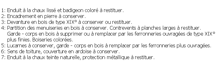 Zone de Texte: 1: Enduit  la chaux liss et badigeon color  restituer.2: Encadrement en pierre  conserver.3: Devanture en bois de type XIX  conserver ou restituer.4: Partition des menuiseries en bois  conserver. Contrevents  planches larges  restituer.    Garde - corps en bois  supprimer ou  remplacer par les ferronneries ouvrages de type XIX    plus finies. Boiseries colores.5: Lucarnes  conserver, garde - corps en bois  remplacer par les ferronneries plus ouvrages.6: Sens de toiture, couverture en ardoise  conserver.7: Enduit  la chaux teinte naturelle, protection mtallique  restituer.