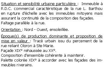 Zone de Texte: Situation et sensibilit urbaine particulire :  Immeuble  R.D.C. commercial caractristique de la rue L. Barthou en rupture dchelle avec les immeubles mitoyens mais assurant la continuit de la composition des faades.Fatage parallle  la rue.Orientation : Nord - Ouest, ensoleille.poque(s) de production dominante et proposition de mise en valeur : Trac urbain issu du percement de la rue reliant Oloron  Ste Marie.  Faade XIX rehausse au XX. Composition densemble cohrente  maintenir.Palette colore XIX  accorder avec les faades des immeubles riverains.