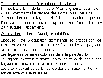 Zone de Texte: Situation et sensibilit urbaine particulire :Immeuble urbain de la fin du XX en alignement sur rue. R.D.C. commercial  limage des immeubles riverains.Composition de la faade et chelle caractristique de lpoque de production, en rupture avec lensemble urbain auquel il appartient.Orientation :  Nord - Ouest, ensoleille.poque(s) de production dominante et proposition de mise en valeur : Palette colore  accorder au paysage urbain en prenant en compte :Les faades riveraines colores dans la palette XIX.Le pignon mitoyen  traiter dans les tons de sable des faades secondaires pour en diminuer limpact.Les creux et saillies de la faade dont le traitement uniforme accentue la brutalit.