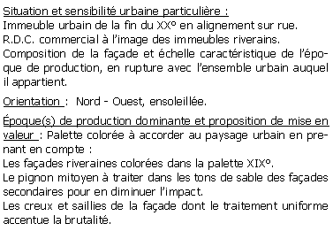 Zone de Texte: Situation et sensibilit urbaine particulire :Immeuble urbain de la fin du XX en alignement sur rue. R.D.C. commercial  limage des immeubles riverains.Composition de la faade et chelle caractristique de lpoque de production, en rupture avec lensemble urbain auquel il appartient.Orientation :  Nord - Ouest, ensoleille.poque(s) de production dominante et proposition de mise en valeur : Palette colore  accorder au paysage urbain en prenant en compte :Les faades riveraines colores dans la palette XIX.Le pignon mitoyen  traiter dans les tons de sable des faades secondaires pour en diminuer limpact.Les creux et saillies de la faade dont le traitement uniforme accentue la brutalit.