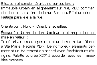 Zone de Texte: Situation et sensibilit urbaine particulire :Immeuble urbain en alignement sur rue, RDC commercial dans le caractre de la rue Barthou. Effet de srie.Fatage parallle  la rue.Orientation : Nord -  Ouest, ensoleille.poque(s) de production dominante et proposition de mise en valeur : Trac urbain issu du percement de la rue reliant 0loron  Ste Marie. Faade XIX. De nombreux lments permettent un traitement en accord avec larchitecture dorigine. Palette colore XIX  accorder avec les immeubles riverains.
