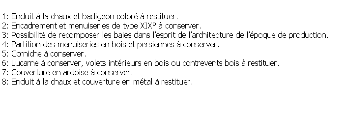Zone de Texte: 1: Enduit  la chaux et badigeon color  restituer.2: Encadrement et menuiseries de type XIX  conserver.3: Possibilit de recomposer les baies dans lesprit de larchitecture de lpoque de production.4: Partition des menuiseries en bois et persiennes  conserver.5: Corniche  conserver.6: Lucarne  conserver, volets intrieurs en bois ou contrevents bois  restituer.7: Couverture en ardoise  conserver.8: Enduit  la chaux et couverture en mtal  restituer.