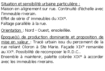 Zone de Texte: Situation et sensibilit urbaine particulire :Maison en alignement sur rue. Continuit dchelle avec limmeuble riverain. Effet de srie d immeubles du XIX.Fatage parallle  la rue.Orientation : Nord - Ouest, ensoleille.poque(s) de production dominante et proposition de mise en valeur : Trac urbain issu du percement de la rue reliant Oloron  Ste Marie. Faade XIX remanie au XX. Possibilit de recomposer le R.D.C..Ensemble  maintenir, palette colore XIX  accorder avec les immeubles riverains.