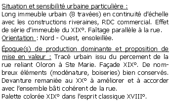 Zone de Texte: Situation et sensibilit urbaine particulire :Long immeuble urbain (8 traves) en continuit dchelle avec les constructions riveraines, RDC commercial. Effet de srie dimmeuble du XIX. Fatage parallle  la rue.Orientation : Nord - Ouest, ensoleille.poque(s) de production dominante et proposition de mise en valeur : Trac urbain issu du percement de la rue reliant Oloron  Ste Marie. Faade XIX. De nombreux lments (modnature, boiseries) bien conservs. Devanture remanie au XX  amliorer et  accorder avec lensemble bti cohrent de la rue.Palette colore XIX dans lesprit classique XVIII.