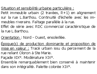 Zone de Texte: Situation et sensibilit urbaine particulire :Petit immeuble urbain (2 traves, R+1) en alignement sur la rue L.Barthou. Continuit dchelle avec les immeubles riverains. Fatage parallle  la rue.Effet de srie avec RDC commercial caractristique de la rue L.Barthou. Orientation : Nord - Ouest, ensoleille.poque(s) de production dominante et proposition de mise en valeur : Trac urbain issu du percement de la rue reliant Oloron  Ste Marie. Faade XIX. Modnature XIX.Ensemble remarquablement bien conserv  maintenir dans son intgralit. Palette colore XIX.