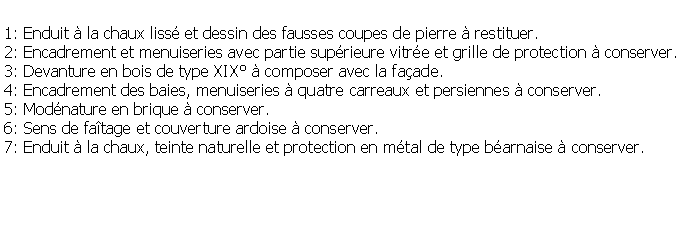 Zone de Texte: 1: Enduit  la chaux liss et dessin des fausses coupes de pierre  restituer.2: Encadrement et menuiseries avec partie suprieure vitre et grille de protection  conserver.3: Devanture en bois de type XIX  composer avec la faade.4: Encadrement des baies, menuiseries  quatre carreaux et persiennes  conserver.5: Modnature en brique  conserver.6: Sens de fatage et couverture ardoise  conserver.7: Enduit  la chaux, teinte naturelle et protection en mtal de type barnaise  conserver.