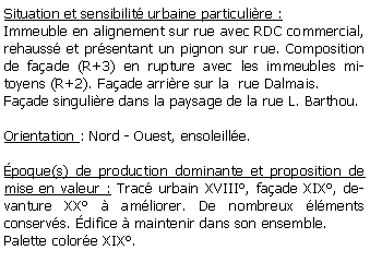 Zone de Texte: Situation et sensibilit urbaine particulire :Immeuble en alignement sur rue avec RDC commercial, rehauss et prsentant un pignon sur rue. Composition de faade (R+3) en rupture avec les immeubles mitoyens (R+2). Faade arrire sur la  rue Dalmais.Faade singulire dans la paysage de la rue L. Barthou.Orientation : Nord - Ouest, ensoleille.poque(s) de production dominante et proposition de mise en valeur : Trac urbain XVIII, faade XIX, devanture XX  amliorer. De nombreux lments conservs. difice  maintenir dans son ensemble.Palette colore XIX.