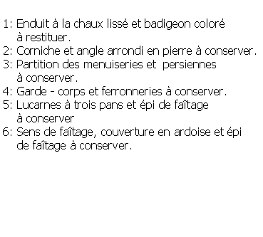 Zone de Texte: 1: Enduit  la chaux liss et badigeon color      restituer.2: Corniche et angle arrondi en pierre  conserver.3: Partition des menuiseries et  persiennes      conserver.4: Garde - corps et ferronneries  conserver.5: Lucarnes  trois pans et pi de fatage     conserver 6: Sens de fatage, couverture en ardoise et pi    de fatage  conserver.